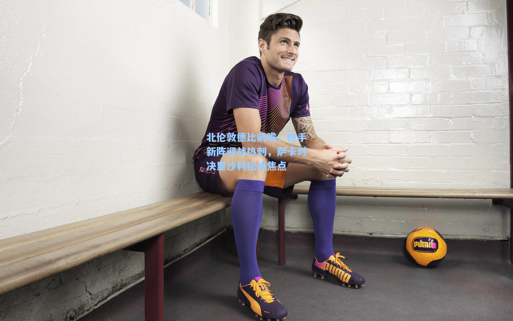 北伦敦德比前瞻，枪手新阵迎战热刺，萨卡对决里沙利松成焦点