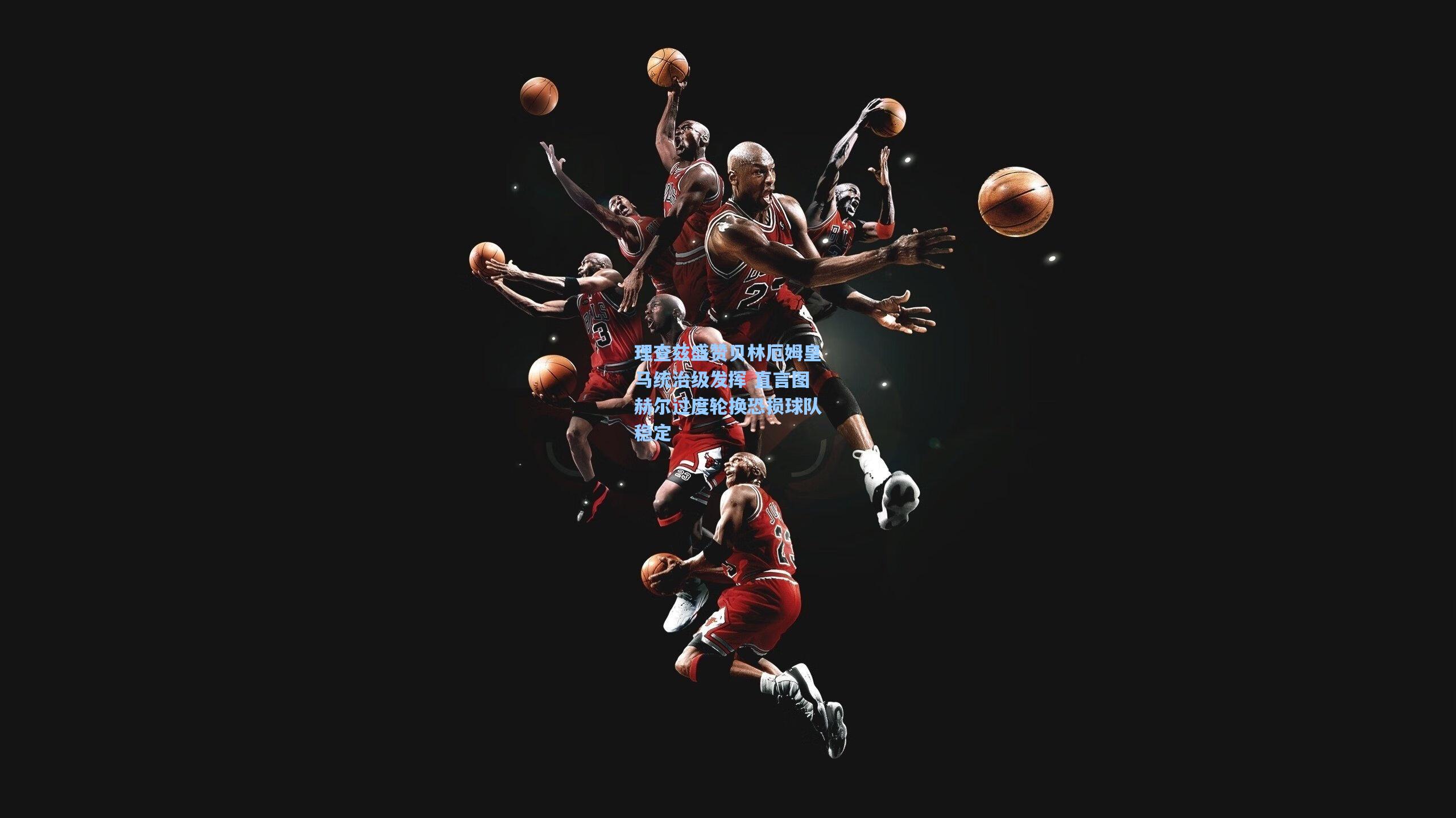 【开云下载】理查兹盛赞贝林厄姆皇马统治级发挥 直言图赫尔过度轮换恐损球队稳定